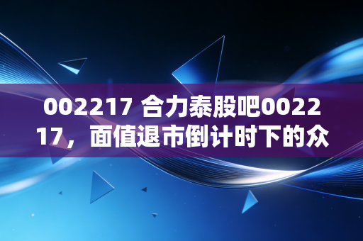 002217 合力泰股吧002217,面值退市倒计时下的众生相,是抄底良机还是万丈深渊?