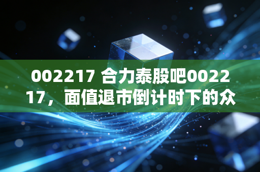 002217 合力泰股吧002217,面值退市倒计时下的众生相,是抄底良机还是万丈深渊?