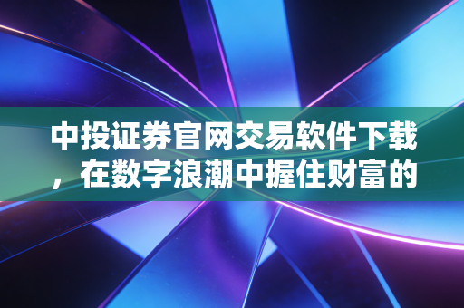 中投证券官网交易软件下载,在数字浪潮中握住财富的钥匙