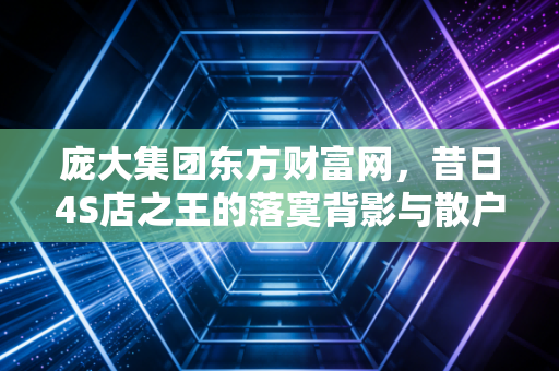 庞大集团东方财富网，昔日4S店之王的落寞背影与散户的无奈叹息