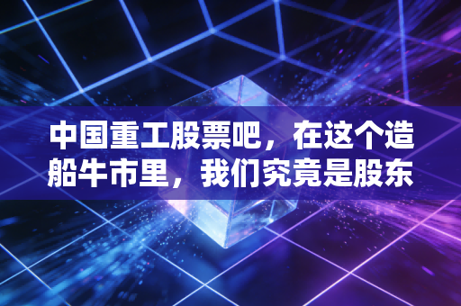 中国重工股票吧，在这个造船牛市里，我们究竟是股东还是韭菜？
