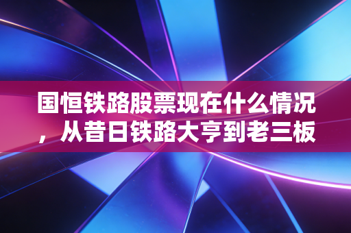 国恒铁路股票现在什么情况，从昔日铁路大亨到老三板的孤魂野鬼，一场散户的血泪教训