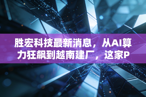 胜宏科技最新消息，从AI算力狂飙到越南建厂，这家PCB隐形冠军到底值不值得托付？