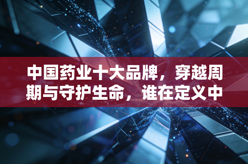 中国药业十大品牌,穿越周期与守护生命,谁在定义中国医药的未来?