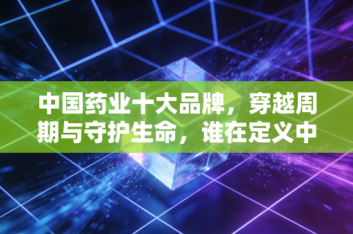 中国药业十大品牌,穿越周期与守护生命,谁在定义中国医药的未来?