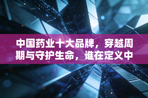 中国药业十大品牌，穿越周期与守护生命，谁在定义中国医药的未来？