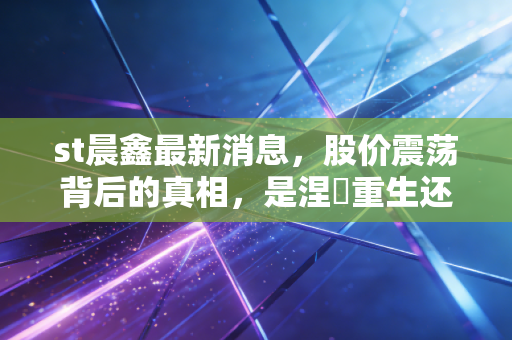 st晨鑫最新消息，股价震荡背后的真相，是涅槃重生还是最后的狂欢？