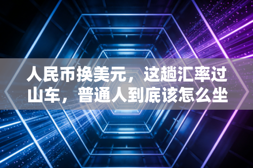 人民币换美元,这趟汇率过山车,普通人到底该怎么坐?