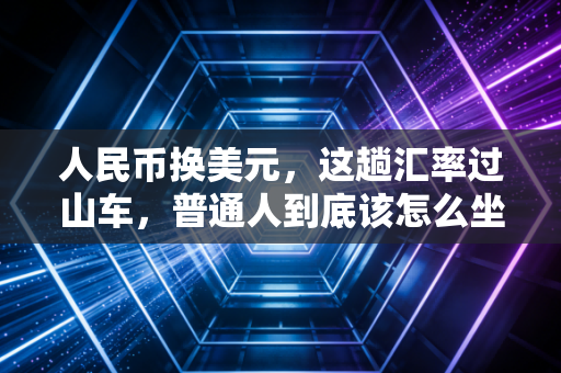 人民币换美元,这趟汇率过山车,普通人到底该怎么坐?