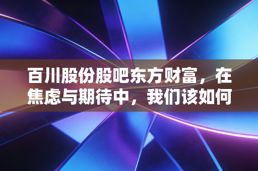 百川股份股吧东方财富,在焦虑与期待中,我们该如何看懂这只化工变色龙?