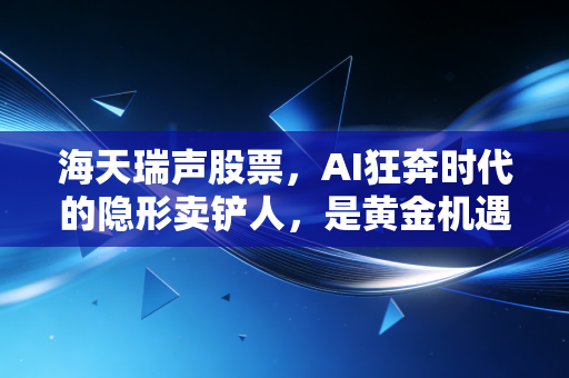 海天瑞声股票,AI狂奔时代的隐形卖铲人,是黄金机遇还是泡沫陷阱?