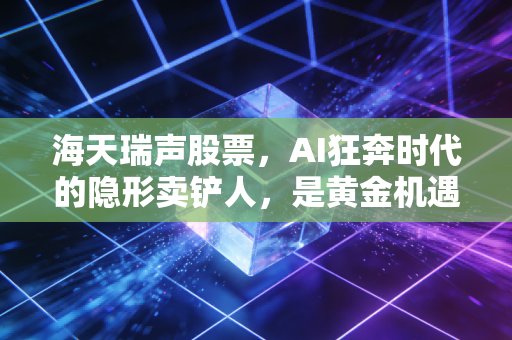 海天瑞声股票,AI狂奔时代的隐形卖铲人,是黄金机遇还是泡沫陷阱?