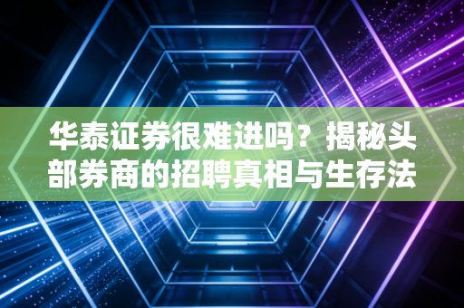 华泰证券很难进吗?揭秘头部券商的招聘真相与生存法则