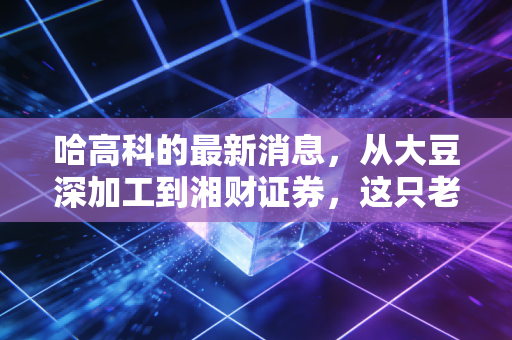 哈高科的最新消息,从大豆深加工到湘财证券,这只老牌东北股的逆袭与重生