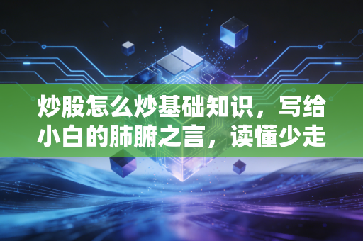 炒股怎么炒基础知识,写给小白的肺腑之言,读懂少走十年弯路