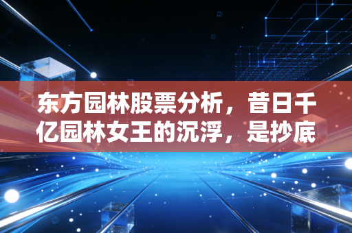 东方园林股票分析,昔日千亿园林女王的沉浮,是抄底良机还是价值深渊?