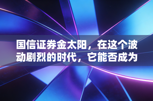 国信证券金太阳,在这个波动剧烈的时代,它能否成为你投资路上的定海神针?