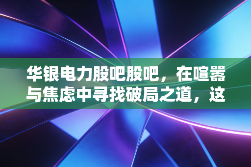 华银电力股吧股吧,在喧嚣与焦虑中寻找破局之道,这只老牌电力股还有戏吗?