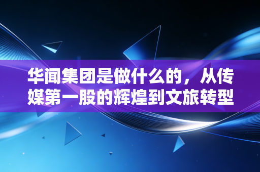 华闻集团是做什么的,从传媒第一股的辉煌到文旅转型的挣扎与重生