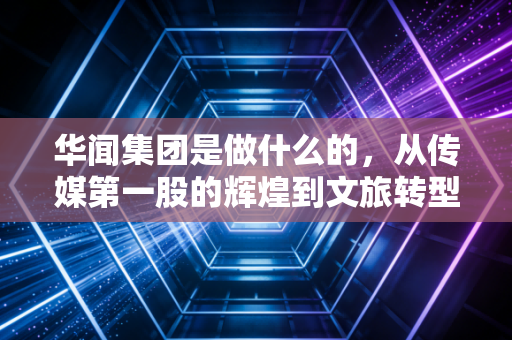 华闻集团是做什么的,从传媒第一股的辉煌到文旅转型的挣扎与重生
