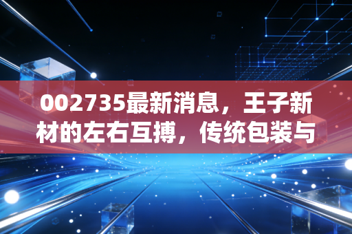 002735最新消息,王子新材的左右互搏,传统包装与军工新能源的混搭,究竟是机会还是陷阱?
