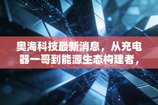 奥海科技最新消息,从充电器一哥到能源生态构建者,这匹黑马还能跑多远?