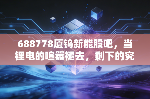 688778厦钨新能股吧，当锂电的喧嚣褪去，剩下的究竟是黄金还是鸡肋？