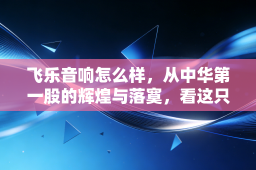 飞乐音响怎么样,从中华第一股的辉煌与落寞,看这只老牌国企的投资逻辑