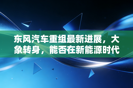 东风汽车重组最新进展,大象转身,能否在新能源时代再续辉煌?