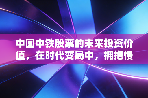 中国中铁股票的未来投资价值，在时代变局中，拥抱慢牛的确定性