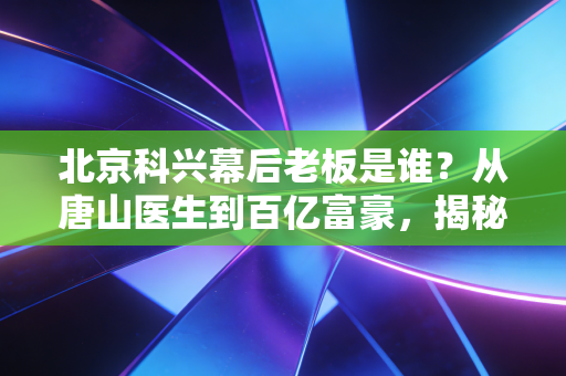 北京科兴幕后老板是谁?从唐山医生到百亿富豪,揭秘疫苗帝国的资本博弈