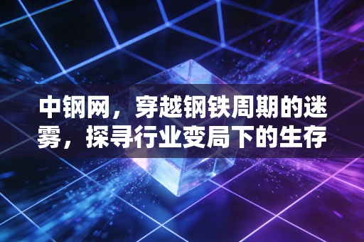 中钢网,穿越钢铁周期的迷雾,探寻行业变局下的生存法则