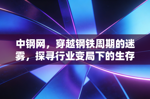 中钢网,穿越钢铁周期的迷雾,探寻行业变局下的生存法则