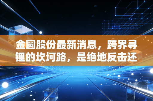 金圆股份最新消息,跨界寻锂的坎坷路,是绝地反击还是深陷泥潭?