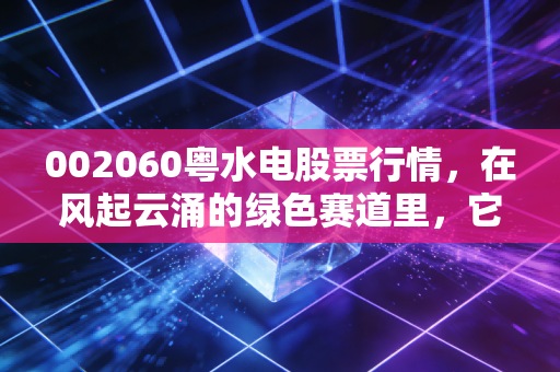 002060粤水电股票行情,在风起云涌的绿色赛道里,它是不是那个被低估的老实人?
