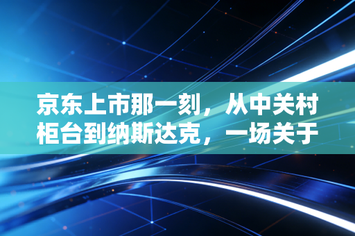 京东上市那一刻,从中关村柜台到纳斯达克,一场关于笨功夫的豪赌与救赎
