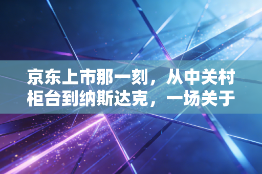 京东上市那一刻,从中关村柜台到纳斯达克,一场关于笨功夫的豪赌与救赎