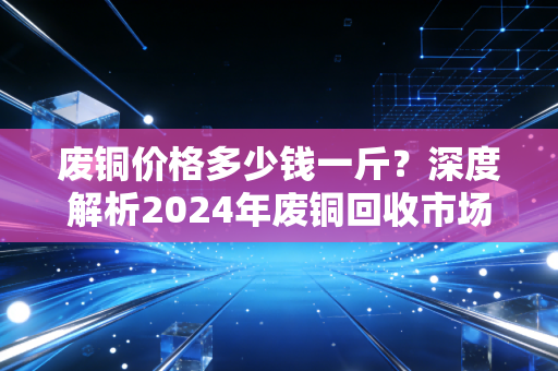 废铜价格多少钱一斤？深度解析2024年废铜回收市场的冷暖与机遇