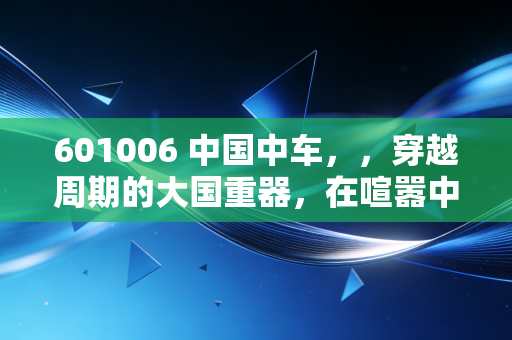 601006 中国中车,,穿越周期的大国重器,在喧嚣中寻找确定性