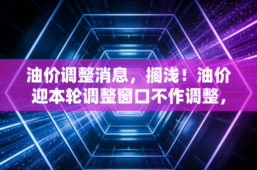 油价调整消息，搁浅！油价迎本轮调整窗口不作调整，车主喜提喘息期，但下半年反弹风险仍存