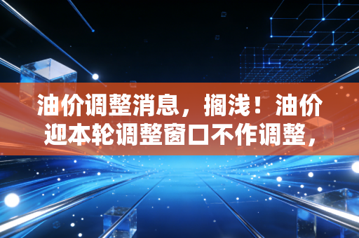 油价调整消息，搁浅！油价迎本轮调整窗口不作调整，车主喜提喘息期，但下半年反弹风险仍存