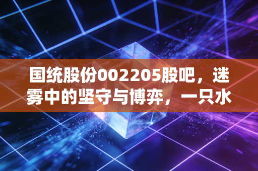 国统股份002205股吧,迷雾中的坚守与博弈,一只水利管道股的爱恨情仇