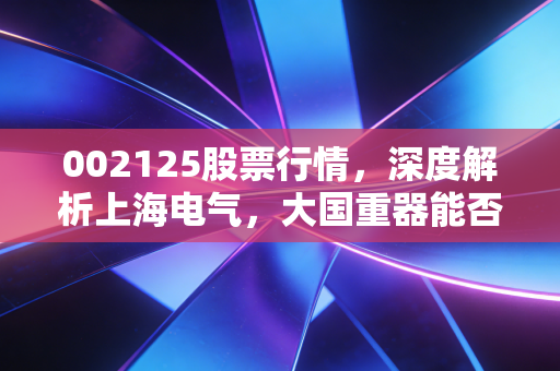 002125股票行情,深度解析上海电气,大国重器能否在资本江湖破局重生?