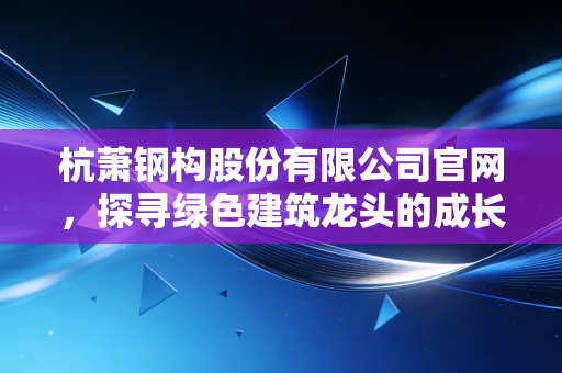 杭萧钢构股份有限公司官网，探寻绿色建筑龙头的成长密码与未来图景
