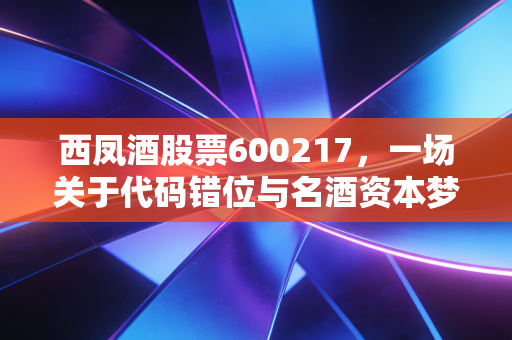 西凤酒股票600217,一场关于代码错位与名酒资本梦的深度剖析
