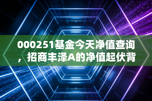 000251基金今天净值查询,招商丰泽A的净值起伏背后,藏着怎样的投资哲学?