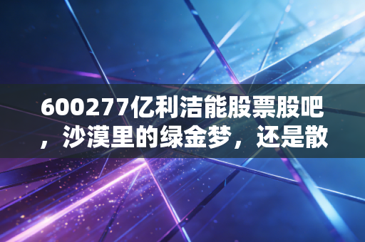 600277亿利洁能股票股吧,沙漠里的绿金梦,还是散户最后的抄底狂欢?