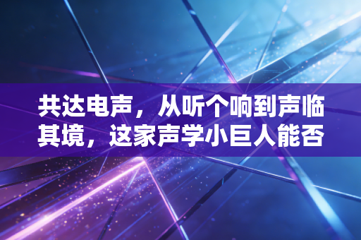 共达电声,从听个响到声临其境,这家声学小巨人能否在AI时代突围?