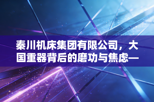 秦川机床集团有限公司,大国重器背后的磨功与焦虑——一位财经观察者的深度剖析