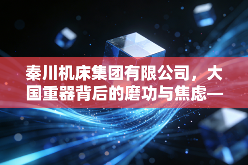 秦川机床集团有限公司,大国重器背后的磨功与焦虑——一位财经观察者的深度剖析